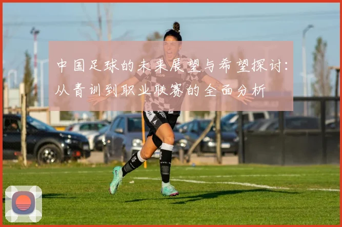 中国足球的未来展望与希望探讨：从青训到职业联赛的全面分析