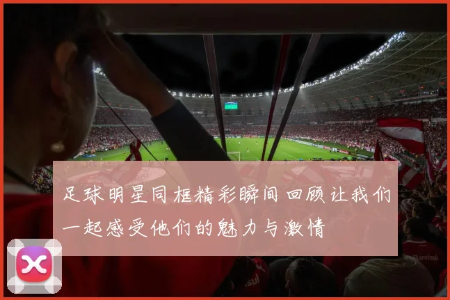 足球明星同框精彩瞬间回顾让我们一起感受他们的魅力与激情