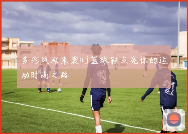 多彩风潮来袭aj篮球鞋点亮你的运动时尚之路